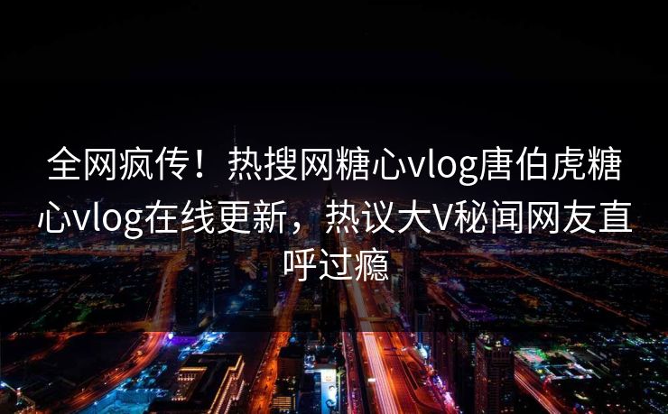全网疯传！热搜网糖心vlog唐伯虎糖心vlog在线更新，热议大V秘闻网友直呼过瘾