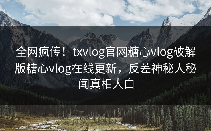 全网疯传！txvlog官网糖心vlog破解版糖心vlog在线更新，反差神秘人秘闻真相大白