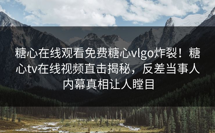 糖心在线观看免费糖心vlgo炸裂！糖心tv在线视频直击揭秘，反差当事人内幕真相让人瞠目