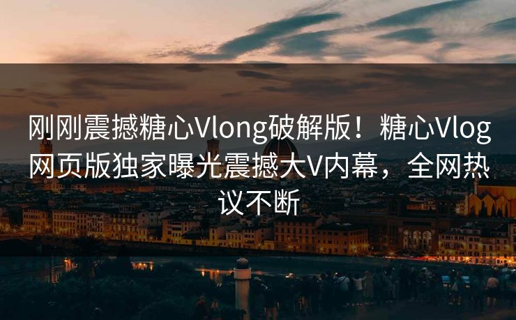 刚刚震撼糖心Vlong破解版！糖心Vlog网页版独家曝光震撼大V内幕，全网热议不断