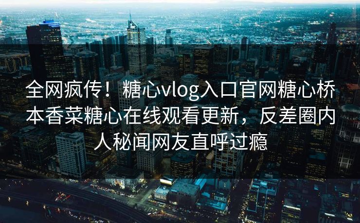 全网疯传！糖心vlog入口官网糖心桥本香菜糖心在线观看更新，反差圈内人秘闻网友直呼过瘾