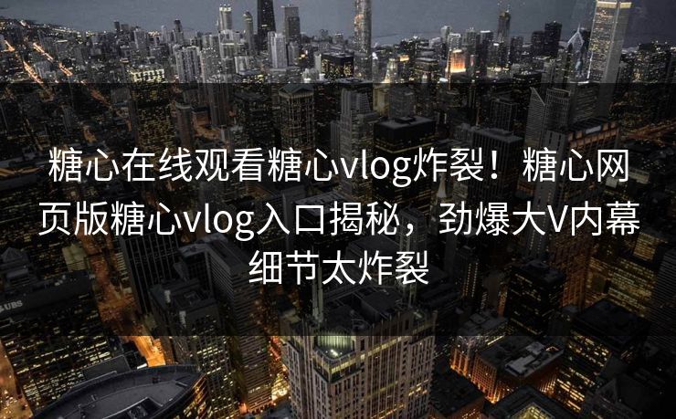 糖心在线观看糖心vlog炸裂！糖心网页版糖心vlog入口揭秘，劲爆大V内幕细节太炸裂