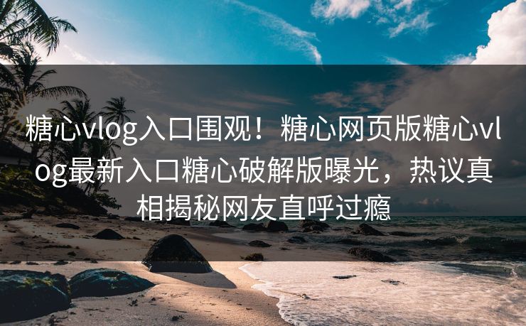 糖心vlog入口围观！糖心网页版糖心vlog最新入口糖心破解版曝光，热议真相揭秘网友直呼过瘾