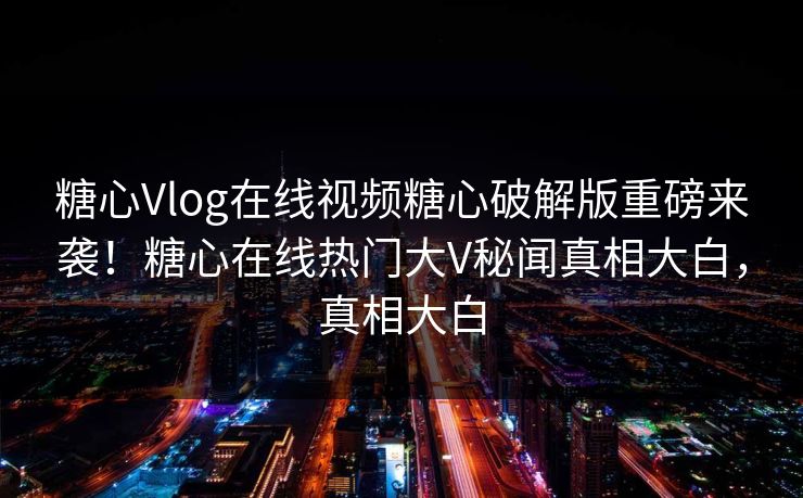 糖心Vlog在线视频糖心破解版重磅来袭！糖心在线热门大V秘闻真相大白，真相大白
