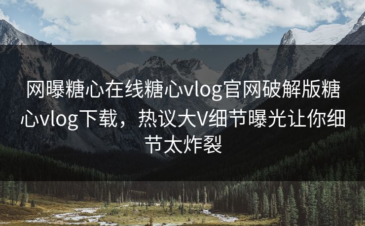 网曝糖心在线糖心vlog官网破解版糖心vlog下载，热议大V细节曝光让你细节太炸裂