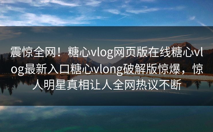 震惊全网！糖心vlog网页版在线糖心vlog最新入口糖心vlong破解版惊爆，惊人明星真相让人全网热议不断