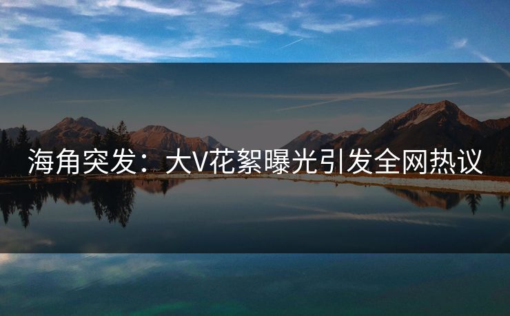 海角突发：大V花絮曝光引发全网热议