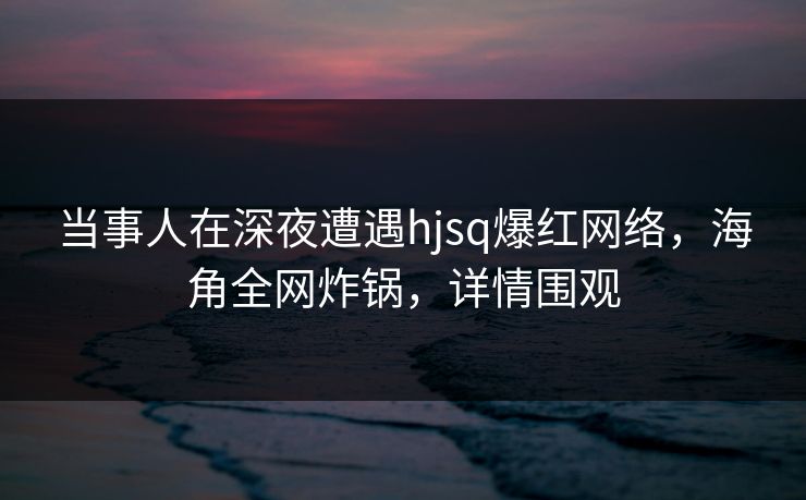 当事人在深夜遭遇hjsq爆红网络，海角全网炸锅，详情围观