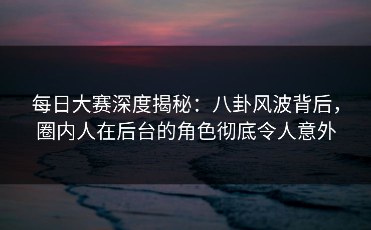 每日大赛深度揭秘：八卦风波背后，圈内人在后台的角色彻底令人意外