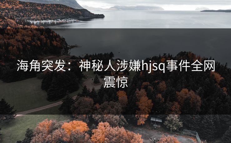 海角突发：神秘人涉嫌hjsq事件全网震惊