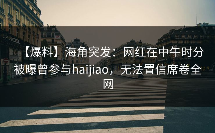 【爆料】海角突发：网红在中午时分被曝曾参与haijiao，无法置信席卷全网