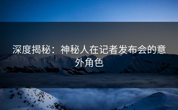 深度揭秘：神秘人在记者发布会的意外角色