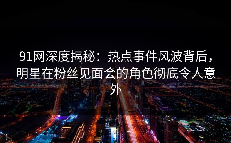 91网深度揭秘：热点事件风波背后，明星在粉丝见面会的角色彻底令人意外