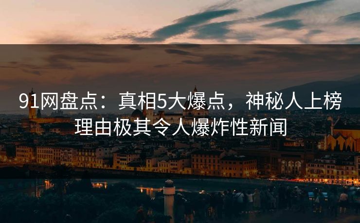91网盘点：真相5大爆点，神秘人上榜理由极其令人爆炸性新闻