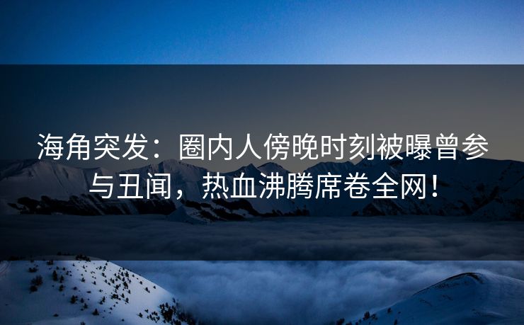 海角突发：圈内人傍晚时刻被曝曾参与丑闻，热血沸腾席卷全网！