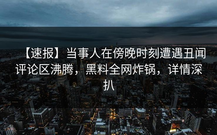 【速报】当事人在傍晚时刻遭遇丑闻评论区沸腾，黑料全网炸锅，详情深扒