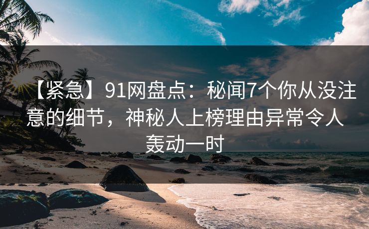 【紧急】91网盘点：秘闻7个你从没注意的细节，神秘人上榜理由异常令人轰动一时