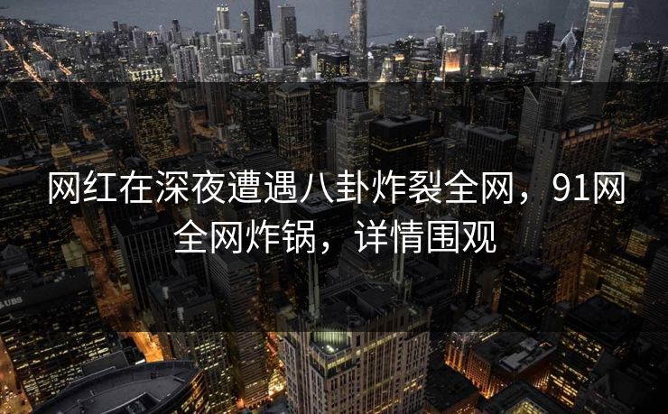 网红在深夜遭遇八卦炸裂全网，91网全网炸锅，详情围观