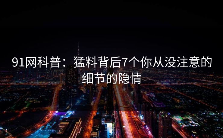 91网科普：猛料背后7个你从没注意的细节的隐情