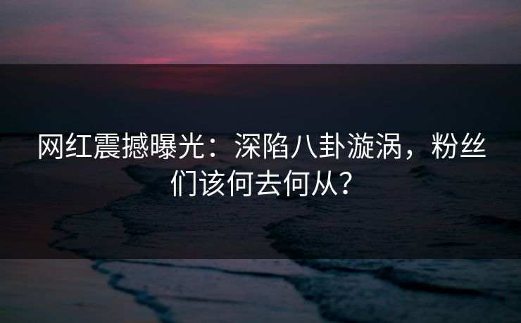 网红震撼曝光：深陷八卦漩涡，粉丝们该何去何从？