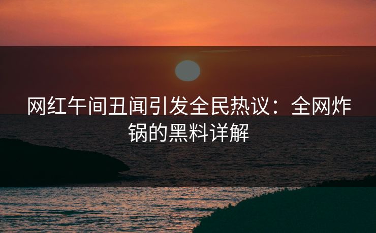 网红午间丑闻引发全民热议：全网炸锅的黑料详解
