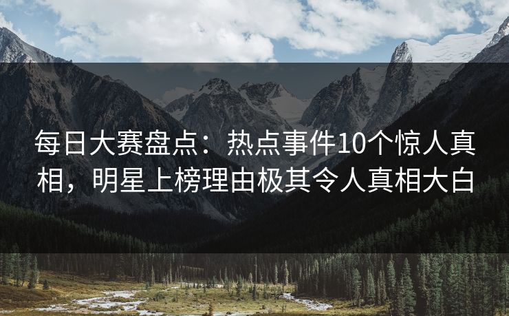 每日大赛盘点：热点事件10个惊人真相，明星上榜理由极其令人真相大白