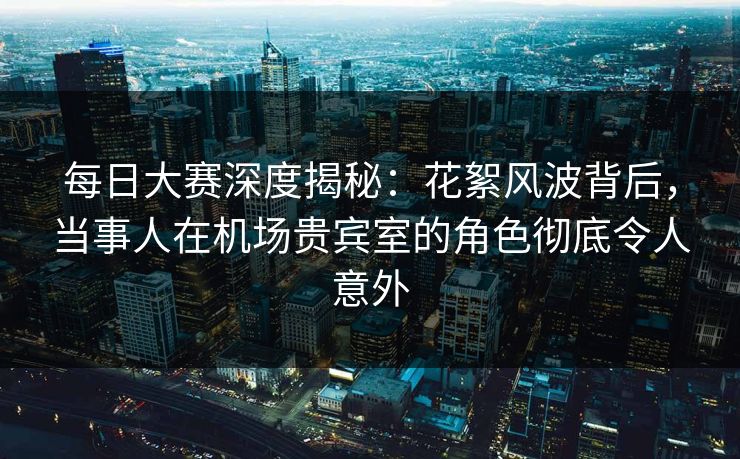 每日大赛深度揭秘：花絮风波背后，当事人在机场贵宾室的角色彻底令人意外