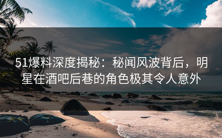 51爆料深度揭秘：秘闻风波背后，明星在酒吧后巷的角色极其令人意外