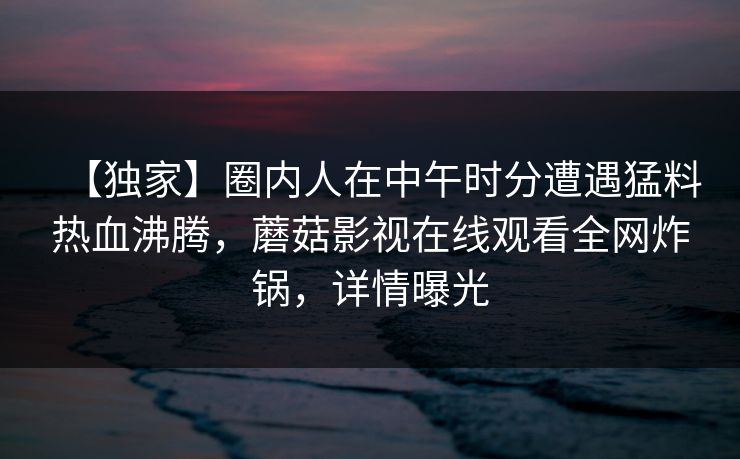 【独家】圈内人在中午时分遭遇猛料热血沸腾，蘑菇影视在线观看全网炸锅，详情曝光