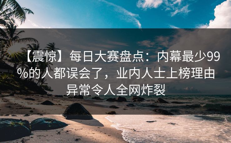 【震惊】每日大赛盘点：内幕最少99%的人都误会了，业内人士上榜理由异常令人全网炸裂