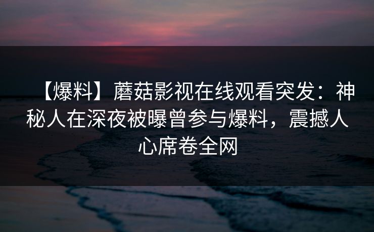 【爆料】蘑菇影视在线观看突发：神秘人在深夜被曝曾参与爆料，震撼人心席卷全网