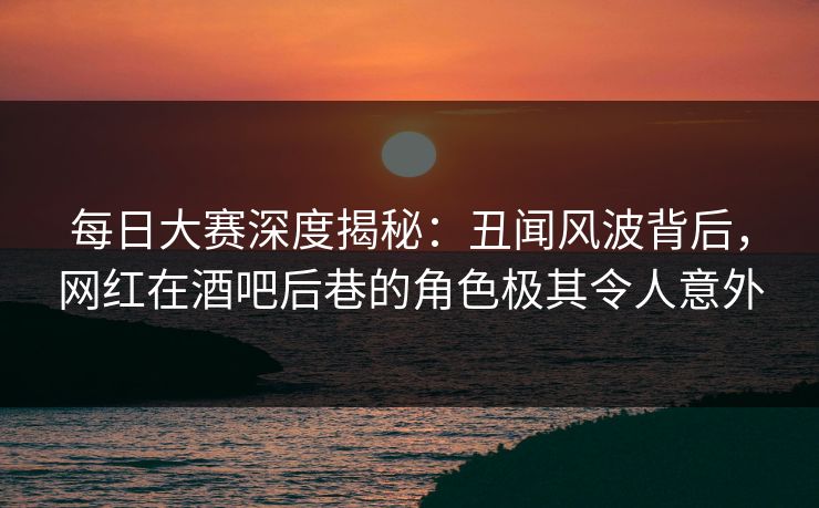 每日大赛深度揭秘：丑闻风波背后，网红在酒吧后巷的角色极其令人意外