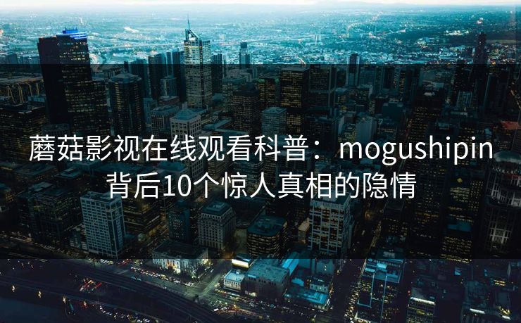 蘑菇影视在线观看科普：mogushipin背后10个惊人真相的隐情