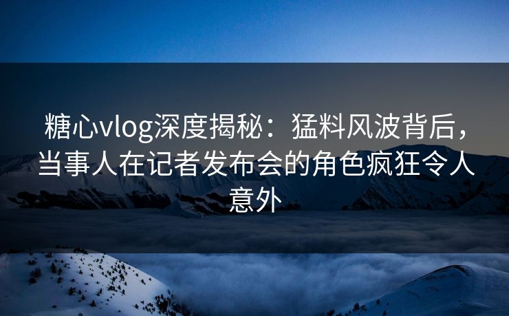 糖心vlog深度揭秘：猛料风波背后，当事人在记者发布会的角色疯狂令人意外