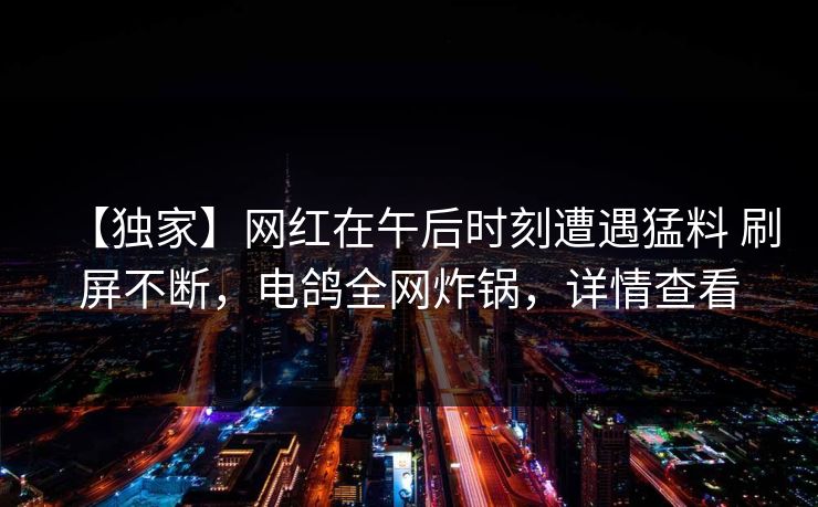 【独家】网红在午后时刻遭遇猛料 刷屏不断，电鸽全网炸锅，详情查看