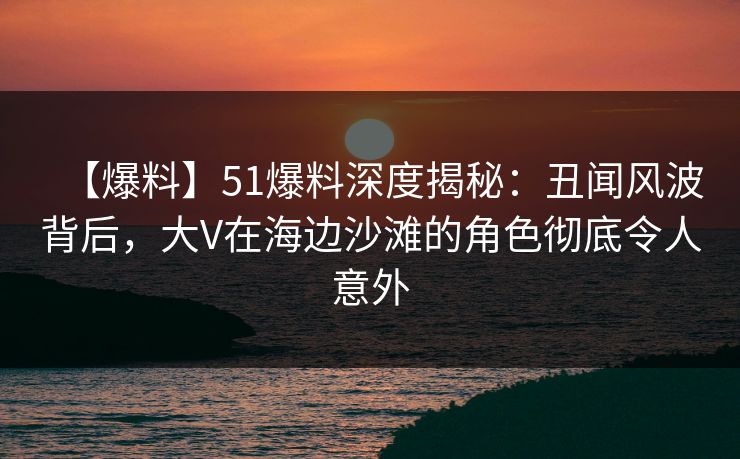 【爆料】51爆料深度揭秘：丑闻风波背后，大V在海边沙滩的角色彻底令人意外