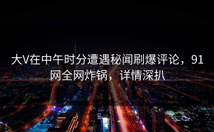 大V在中午时分遭遇秘闻刷爆评论，91网全网炸锅，详情深扒