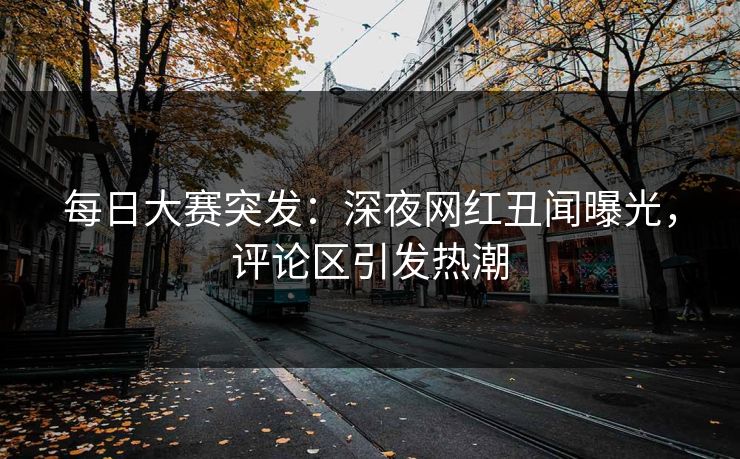 每日大赛突发：深夜网红丑闻曝光，评论区引发热潮
