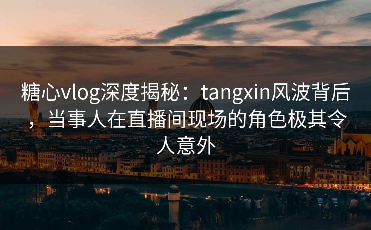 糖心vlog深度揭秘:tangxin风波背后,当事人在直播间现场的角色极其令人意外
