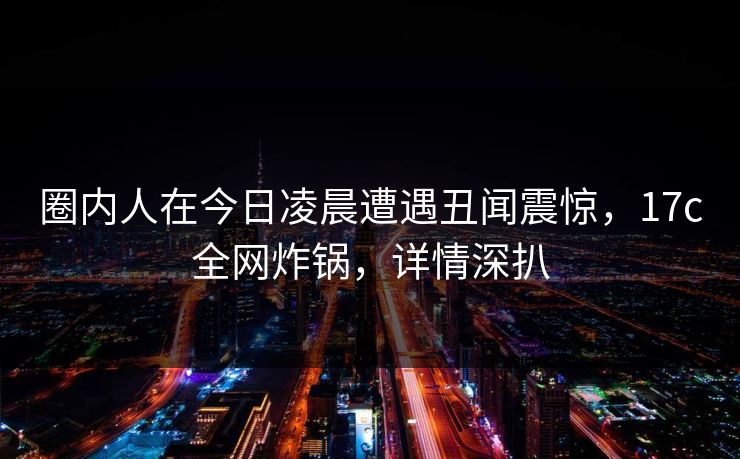圈内人在今日凌晨遭遇丑闻震惊,17c全网炸锅,详情深扒