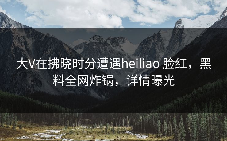 大V在拂晓时分遭遇heiliao 脸红，黑料全网炸锅，详情曝光