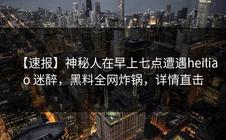 【速报】神秘人在早上七点遭遇heiliao 迷醉，黑料全网炸锅，详情直击