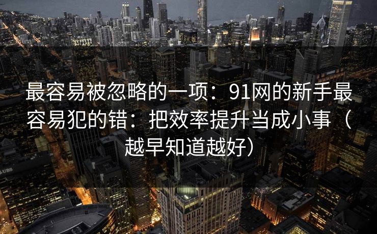 最容易被忽略的一项：91网的新手最容易犯的错：把效率提升当成小事（越早知道越好）