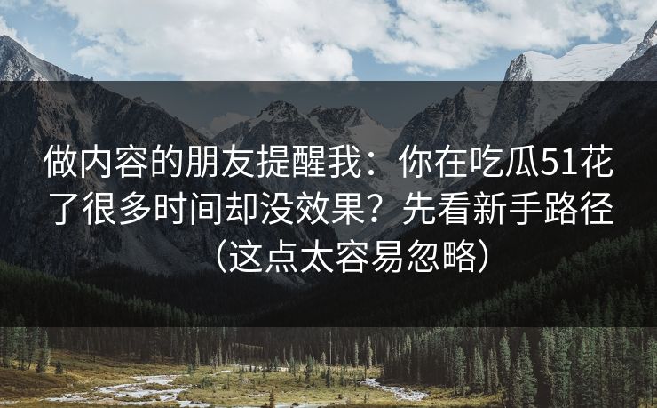 做内容的朋友提醒我：你在吃瓜51花了很多时间却没效果？先看新手路径（这点太容易忽略）