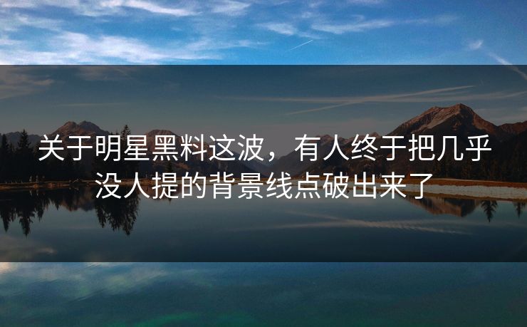 关于明星黑料这波，有人终于把几乎没人提的背景线点破出来了